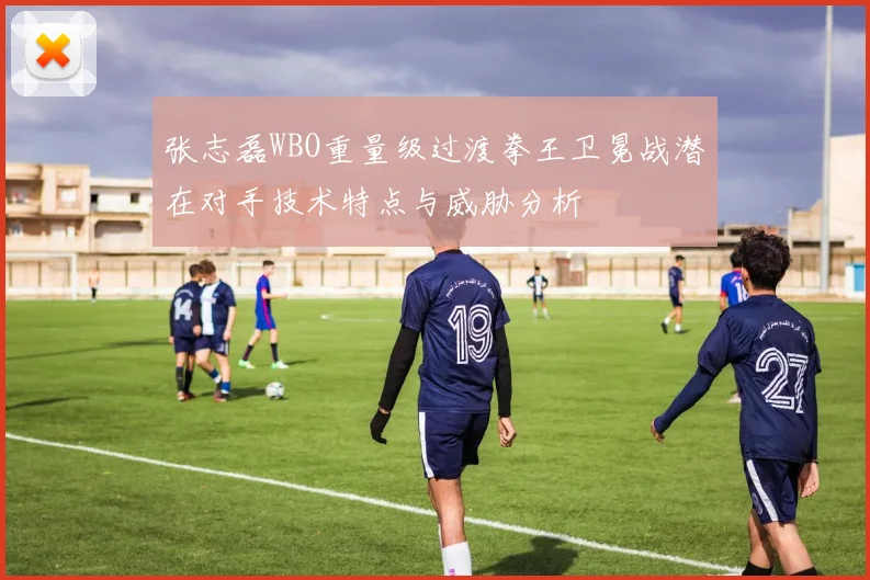 张志磊WBO重量级过渡拳王卫冕战潜在对手技术特点与威胁分析