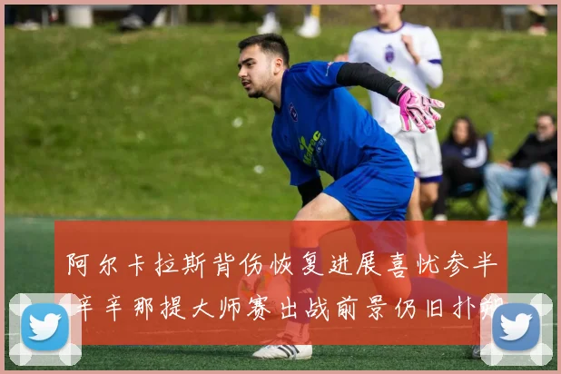 阿尔卡拉斯背伤恢复进展喜忧参半 辛辛那提大师赛出战前景仍旧扑朔迷离
