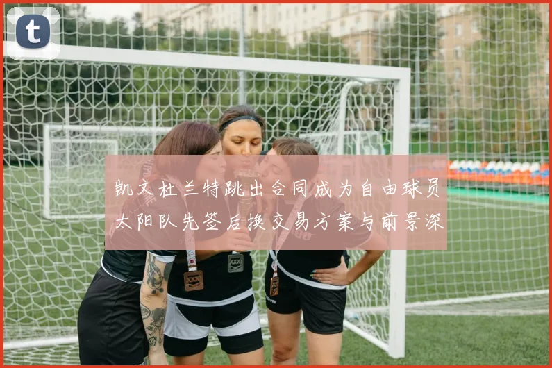 凯文杜兰特跳出合同成为自由球员太阳队先签后换交易方案与前景深度剖析
