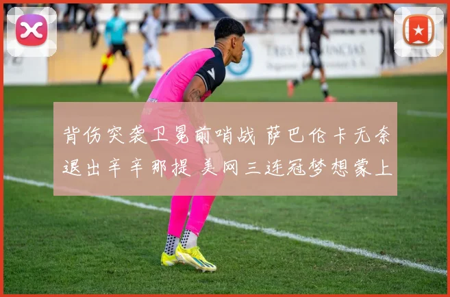 背伤突袭卫冕前哨战 萨巴伦卡无奈退出辛辛那提 美网三连冠梦想蒙上阴影