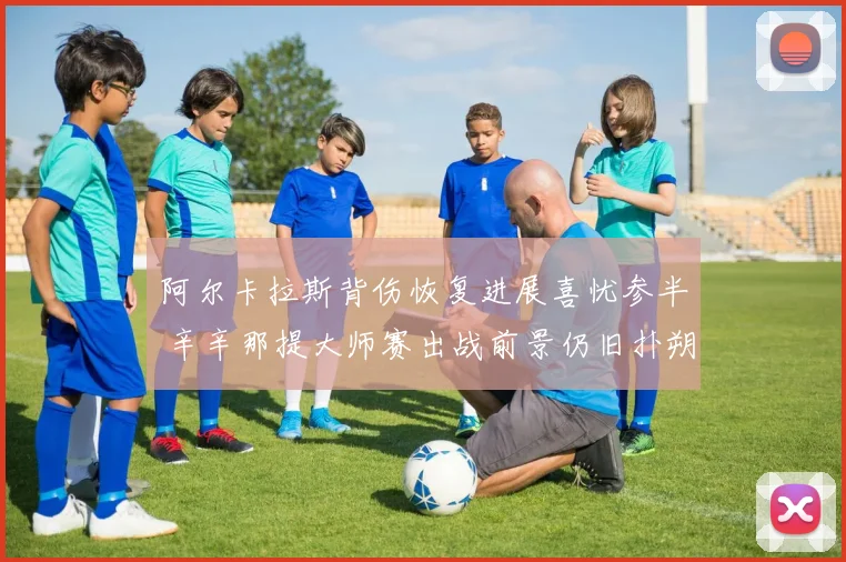 阿尔卡拉斯背伤恢复进展喜忧参半 辛辛那提大师赛出战前景仍旧扑朔迷离