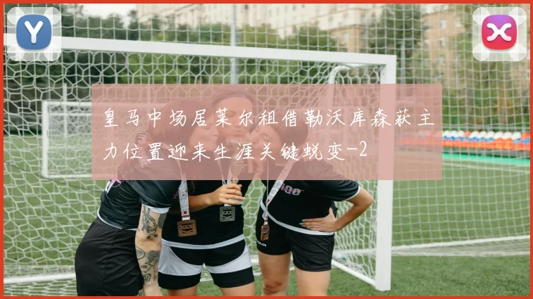 皇马中场居莱尔租借勒沃库森获主力位置迎来生涯关键蜕变