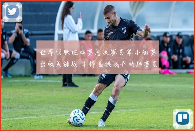 世界羽联巡回赛总决赛男单小组赛出线关键战 李梓嘉挑战乔纳坦赛前全方位前瞻