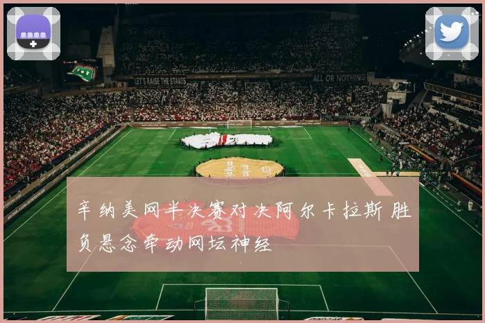 辛纳美网半决赛对决阿尔卡拉斯 胜负悬念牵动网坛神经