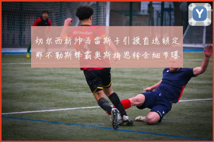 切尔西新帅马雷斯卡引援首选锁定那不勒斯锋霸奥斯梅恩转会细节曝光
