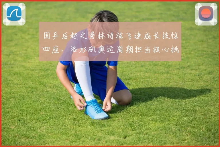 国乒后起之秀林诗栋飞速成长技惊四座，洛杉矶奥运周期担当核心挑起大梁