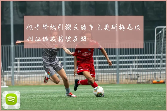 枪手锋线引援关键节点奥斯梅恩谈判拉锯战持续发酵