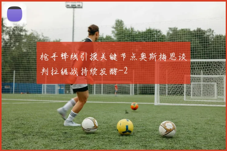 枪手锋线引援关键节点奥斯梅恩谈判拉锯战持续发酵