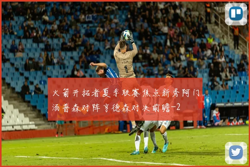 火箭开拓者夏季联赛焦点新秀阿门汤普森对阵亨德森对决前瞻