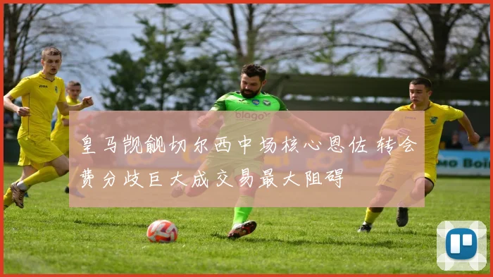 皇马觊觎切尔西中场核心恩佐 转会费分歧巨大成交易最大阻碍