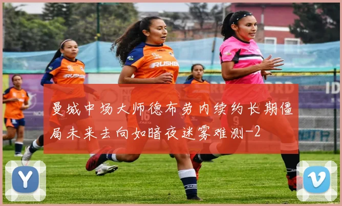 曼城中场大师德布劳内续约长期僵局未来去向如暗夜迷雾难测