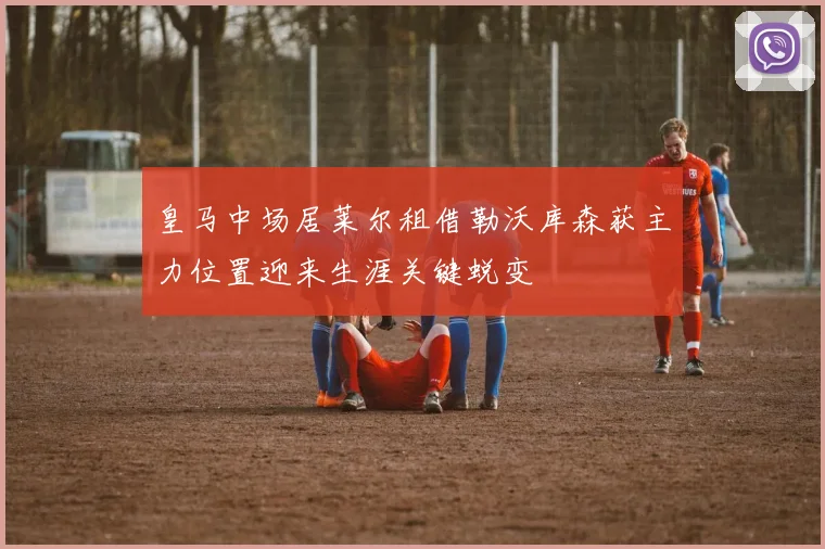 皇马中场居莱尔租借勒沃库森获主力位置迎来生涯关键蜕变