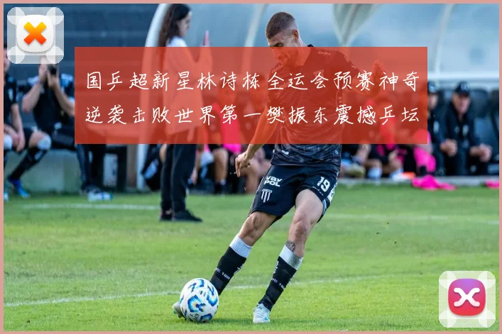 国乒超新星林诗栋全运会预赛神奇逆袭击败世界第一樊振东震撼乒坛