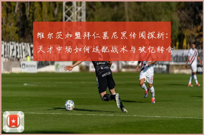 维尔茨加盟拜仁慕尼黑传闻探析：天才中场如何适配战术与破亿转会费拉锯