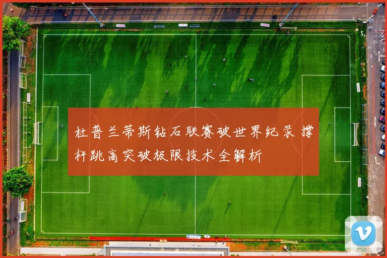 杜普兰蒂斯钻石联赛破世界纪录 撑杆跳高突破极限技术全解析